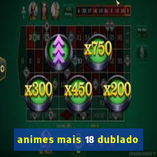 animes mais 18 dublado